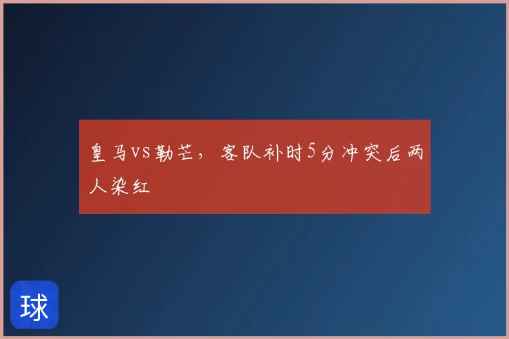 皇马vs勒芒，客队补时5分冲突后两人染红
